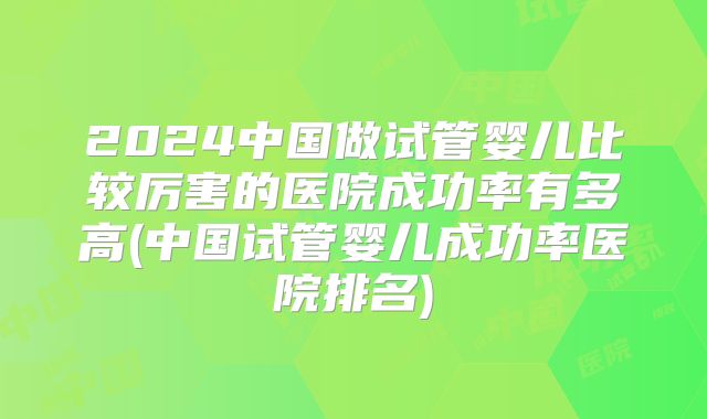 2024中国做试管婴儿比较厉害的医院成功率有多高(中国试管婴儿成功率医院排名)