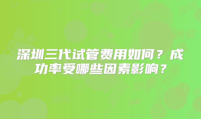 深圳三代试管费用如何？成功率受哪些因素影响？
