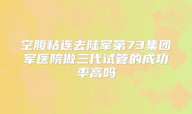 空腹粘连去陆军第73集团军医院做三代试管的成功率高吗