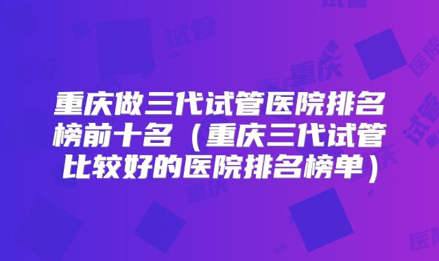 重庆做三代试管医院排名榜前十名（重庆三代试管比较好的医院排名榜单）