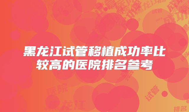 黑龙江试管移植成功率比较高的医院排名参考
