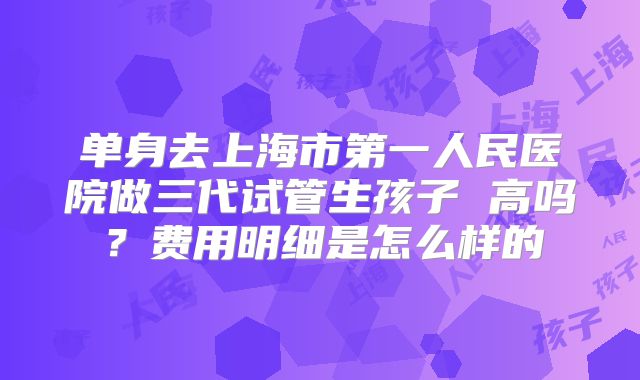 单身去上海市第一人民医院做三代试管生孩子 高吗？费用明细是怎么样的