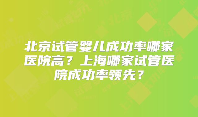 北京试管婴儿成功率哪家医院高？上海哪家试管医院成功率领先？