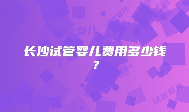 长沙试管婴儿费用多少钱？