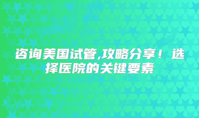 咨询美国试管,攻略分享！选择医院的关键要素