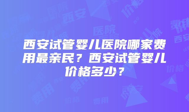 西安试管婴儿医院哪家费用最亲民？西安试管婴儿价格多少？