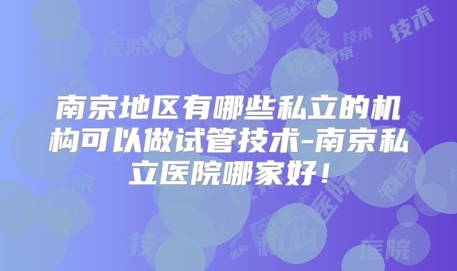 南京地区有哪些私立的机构可以做试管技术-南京私立医院哪家好！