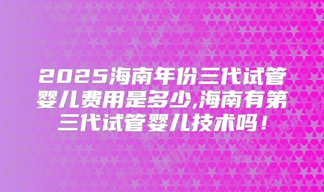 2025海南年份三代试管婴儿费用是多少,海南有第三代试管婴儿技术吗!
