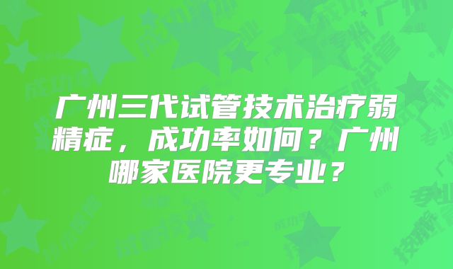 广州三代试管技术治疗弱精症，成功率如何？广州哪家医院更专业？