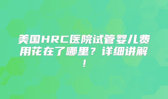 美国HRC医院试管婴儿费用花在了哪里？详细讲解!