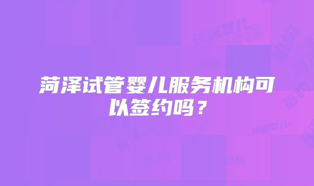 菏泽试管婴儿服务机构可以签约吗？