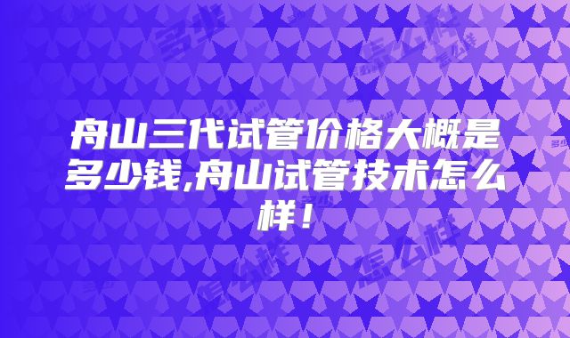 舟山三代试管价格大概是多少钱,舟山试管技术怎么样！