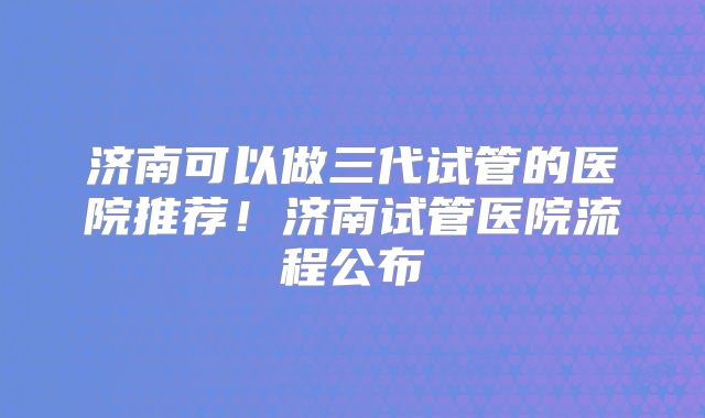 济南可以做三代试管的医院推荐！济南试管医院流程公布