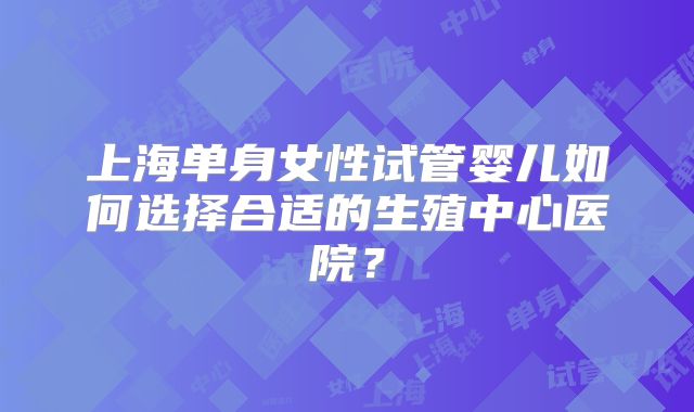 上海单身女性试管婴儿如何选择合适的生殖中心医院？