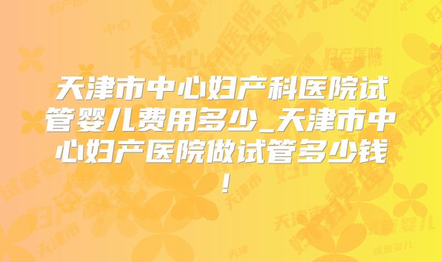 天津市中心妇产科医院试管婴儿费用多少_天津市中心妇产医院做试管多少钱！