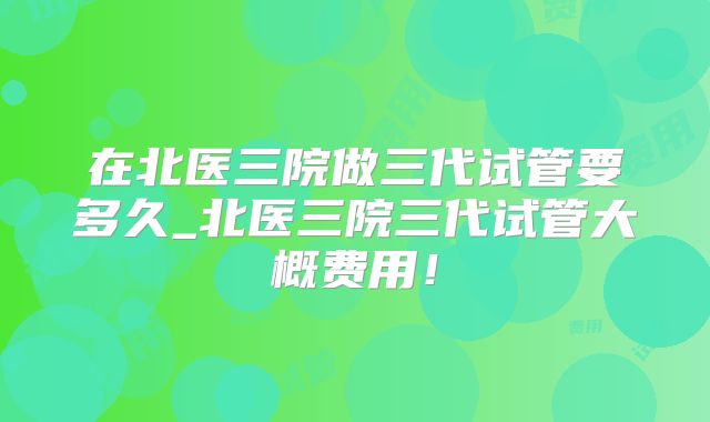 在北医三院做三代试管要多久_北医三院三代试管大概费用!