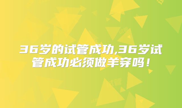 36岁的试管成功,36岁试管成功必须做羊穿吗!