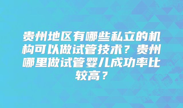 贵州地区有哪些私立的机构可以做试管技术？贵州哪里做试管婴儿成功率比较高？