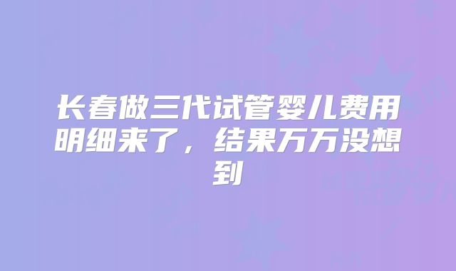 长春做三代试管婴儿费用明细来了，结果万万没想到