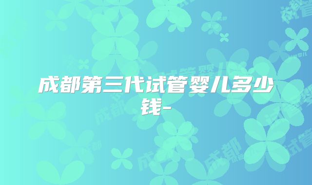成都第三代试管婴儿多少钱-
