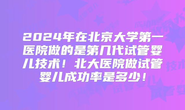 2024年在北京大学第一医院做的是第几代试管婴儿技术!北大医院做试管婴儿成功率是多少!