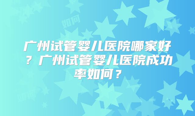广州试管婴儿医院哪家好？广州试管婴儿医院成功率如何？