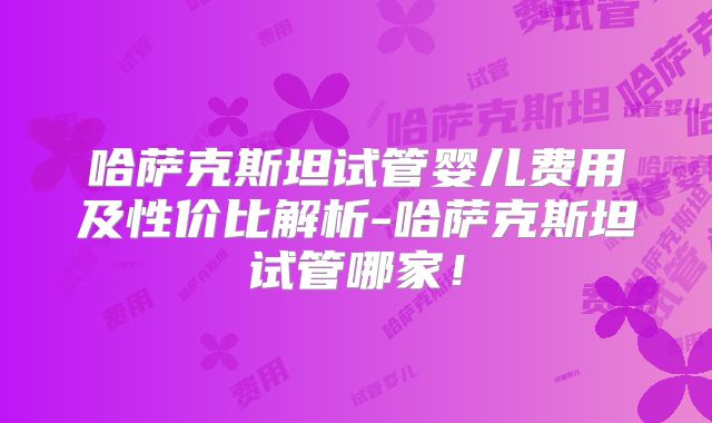 哈萨克斯坦试管婴儿费用及性价比解析-哈萨克斯坦试管哪家!