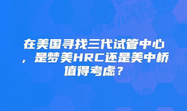 在美国寻找三代试管中心，是梦美HRC还是美中桥值得考虑？