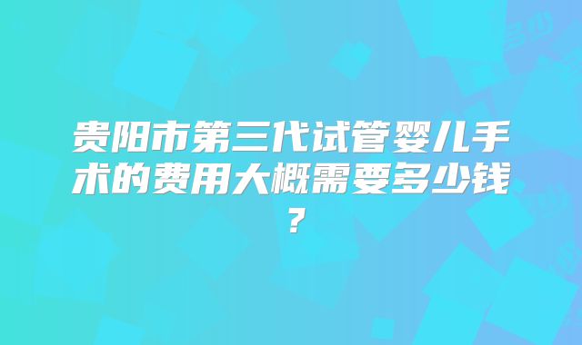 贵阳市第三代试管婴儿手术的费用大概需要多少钱？