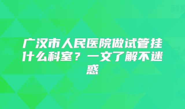 广汉市人民医院做试管挂什么科室？一文了解不迷惑