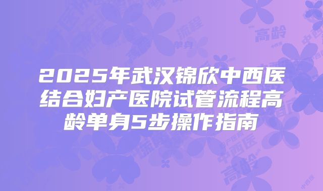 2025年武汉锦欣中西医结合妇产医院试管流程高龄单身5步操作指南