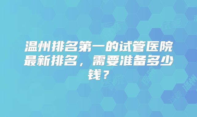 温州排名第一的试管医院最新排名，需要准备多少钱？