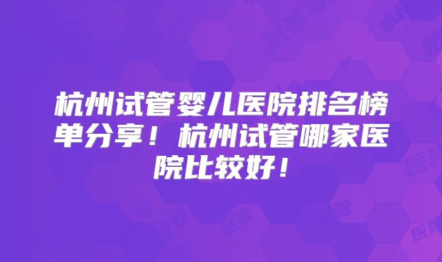 杭州试管婴儿医院排名榜单分享！杭州试管哪家医院比较好！