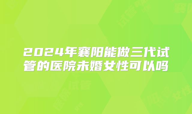 2024年襄阳能做三代试管的医院未婚女性可以吗