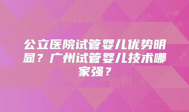 公立医院试管婴儿优势明显？广州试管婴儿技术哪家强？