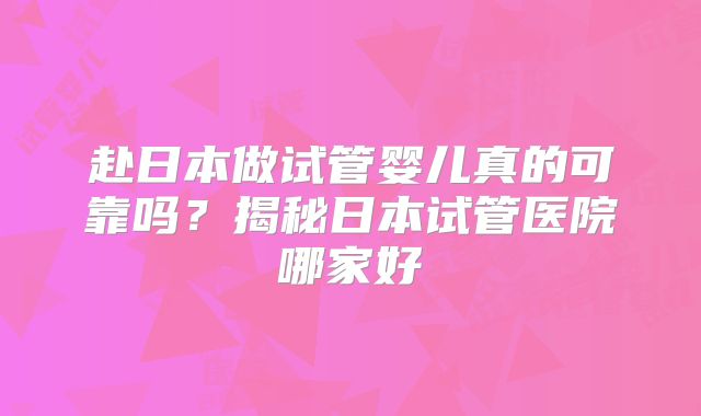 赴日本做试管婴儿真的可靠吗?揭秘日本试管医院哪家好