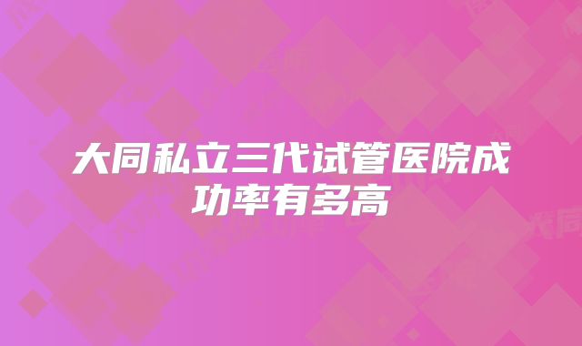 大同私立三代试管医院成功率有多高