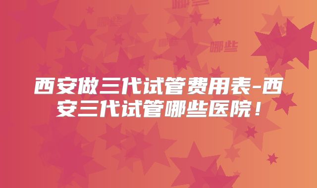 西安做三代试管费用表-西安三代试管哪些医院！