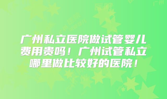 广州私立医院做试管婴儿费用贵吗！广州试管私立哪里做比较好的医院！