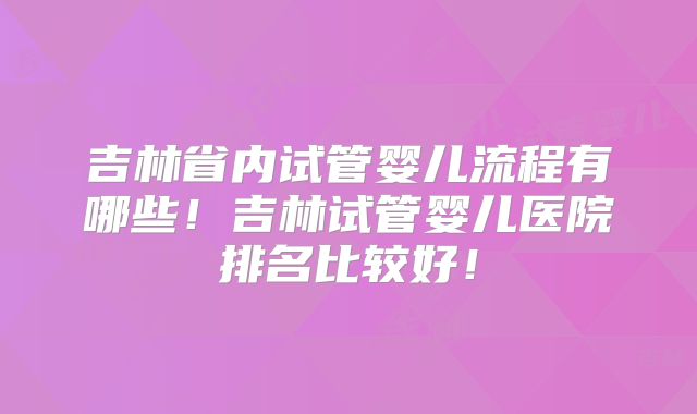 吉林省内试管婴儿流程有哪些！吉林试管婴儿医院排名比较好！