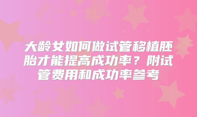 大龄女如何做试管移植胚胎才能提高成功率？附试管费用和成功率参考