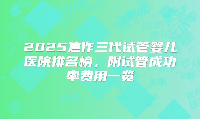 2025焦作三代试管婴儿医院排名榜，附试管成功率费用一览