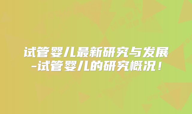 试管婴儿最新研究与发展-试管婴儿的研究概况！