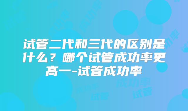 试管二代和三代的区别是什么？哪个试管成功率更高一-试管成功率