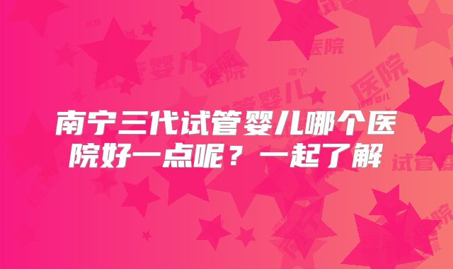 南宁三代试管婴儿哪个医院好一点呢？一起了解