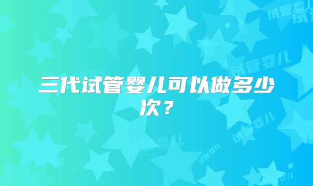 三代试管婴儿可以做多少次？