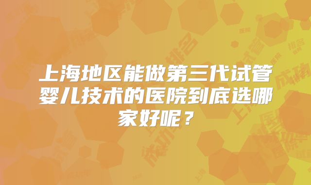 上海地区能做第三代试管婴儿技术的医院到底选哪家好呢？