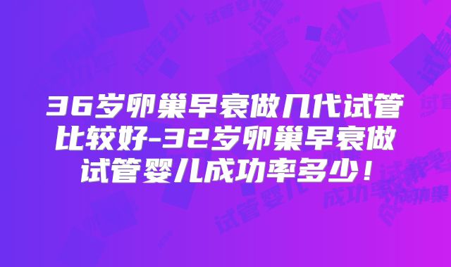 36岁卵巢早衰做几代试管比较好-32岁卵巢早衰做试管婴儿成功率多少!