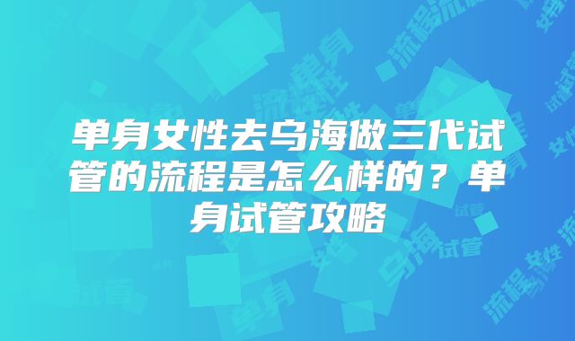 单身女性去乌海做三代试管的流程是怎么样的？单身试管攻略