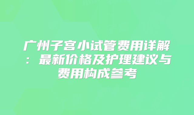广州子宫小试管费用详解：最新价格及护理建议与费用构成参考